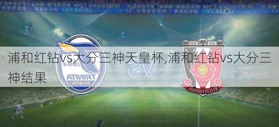 浦和红钻vs大分三神天皇杯,浦和红钻vs大分三神结果