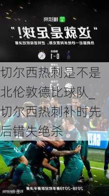 切尔西热刺是不是北伦敦德比球队_切尔西热刺补时先后错失绝杀