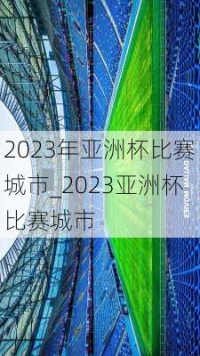 2023年亚洲杯比赛城市_2023亚洲杯比赛城市