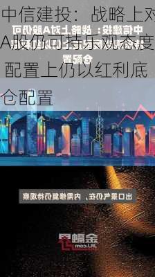 中信建投：战略上对A股仍可持乐观态度 配置上仍以红利底仓配置